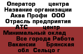 Оператор Call-центра › Название организации ­ Аква Профи, ООО › Отрасль предприятия ­ АТС, call-центр › Минимальный оклад ­ 22 000 - Все города Работа » Вакансии   . Брянская обл.,Сельцо г.